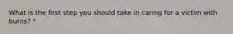 What is the first step you should take in caring for a victim with burns? *