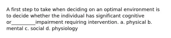 A first step to take when deciding on an optimal environment is to decide whether the individual has significant cognitive or__________impairment requiring intervention. a. physical b. mental c. social d. physiology