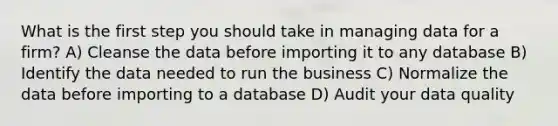 What is the first step you should take in managing data for a firm? A) Cleanse the data before importing it to any database B) Identify the data needed to run the business C) Normalize the data before importing to a database D) Audit your data quality