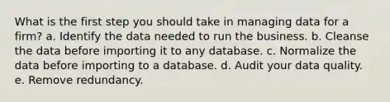 What is the first step you should take in managing data for a firm? a. Identify the data needed to run the business. b. Cleanse the data before importing it to any database. c. Normalize the data before importing to a database. d. Audit your data quality. e. Remove redundancy.