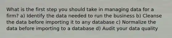 What is the first step you should take in managing data for a firm? a) Identify the data needed to run the business b) Cleanse the data before importing it to any database c) Normalize the data before importing to a database d) Audit your data quality