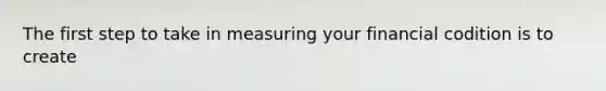 The first step to take in measuring your financial codition is to create