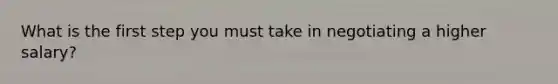 What is the first step you must take in negotiating a higher salary?