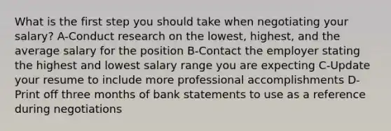 What is the first step you should take when negotiating your salary? A-Conduct research on the lowest, highest, and the average salary for the position B-Contact the employer stating the highest and lowest salary range you are expecting C-Update your resume to include more professional accomplishments D-Print off three months of bank statements to use as a reference during negotiations