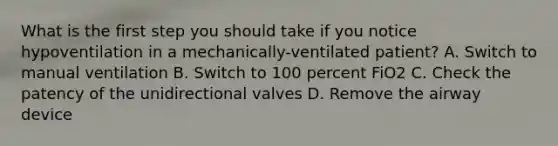 What is the first step you should take if you notice hypoventilation in a mechanically-ventilated patient? A. Switch to manual ventilation B. Switch to 100 percent FiO2 C. Check the patency of the unidirectional valves D. Remove the airway device