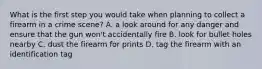 What is the first step you would take when planning to collect a firearm in a crime scene? A. a look around for any danger and ensure that the gun won't accidentally fire B. look for bullet holes nearby C. dust the firearm for prints D. tag the firearm with an identification tag