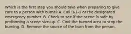 Which is the first step you should take when preparing to give care to a person with burns? A. Call 9-1-1 or the designated emergency number. B. Check to see if the scene is safe by performing a scene size-up. C. Cool the burned area to stop the burning. D. Remove the source of the burn from the person.