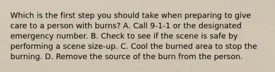 Which is the first step you should take when preparing to give care to a person with burns? A. Call 9-1-1 or the designated emergency number. B. Check to see if the scene is safe by performing a scene size-up. C. Cool the burned area to stop the burning. D. Remove the source of the burn from the person.