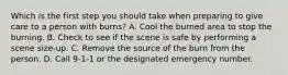 Which is the first step you should take when preparing to give care to a person with burns? A. Cool the burned area to stop the burning. B. Check to see if the scene is safe by performing a scene size-up. C. Remove the source of the burn from the person. D. Call 9-1-1 or the designated emergency number.