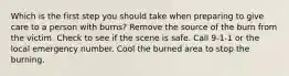 Which is the first step you should take when preparing to give care to a person with burns? Remove the source of the burn from the victim. Check to see if the scene is safe. Call 9-1-1 or the local emergency number. Cool the burned area to stop the burning.