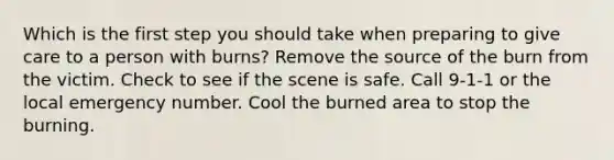 Which is the first step you should take when preparing to give care to a person with burns? Remove the source of the burn from the victim. Check to see if the scene is safe. Call 9-1-1 or the local emergency number. Cool the burned area to stop the burning.