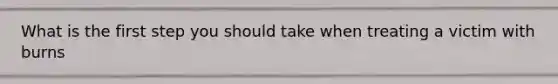 What is the first step you should take when treating a victim with burns