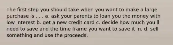 The first step you should take when you want to make a large purchase is . . . a. ask your parents to loan you the money with low interest b. get a new credit card c. decide how much you'll need to save and the time frame you want to save it in. d. sell something and use the proceeds.