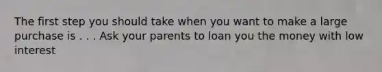 The first step you should take when you want to make a large purchase is . . . Ask your parents to loan you the money with low interest