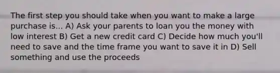 The first step you should take when you want to make a large purchase is... A) Ask your parents to loan you the money with low interest B) Get a new credit card C) Decide how much you'll need to save and the time frame you want to save it in D) Sell something and use the proceeds