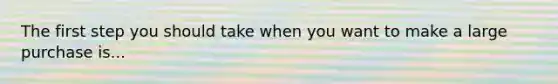 The first step you should take when you want to make a large purchase is...