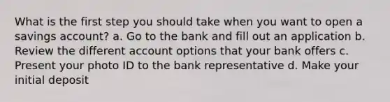 What is the first step you should take when you want to open a savings account? a. Go to the bank and fill out an application b. Review the different account options that your bank offers c. Present your photo ID to the bank representative d. Make your initial deposit