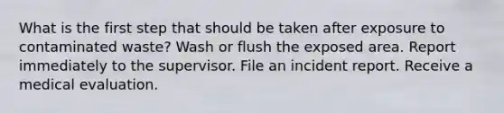 What is the first step that should be taken after exposure to contaminated waste? Wash or flush the exposed area. Report immediately to the supervisor. File an incident report. Receive a medical evaluation.