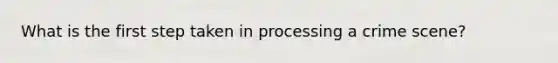 What is the first step taken in processing a crime scene?