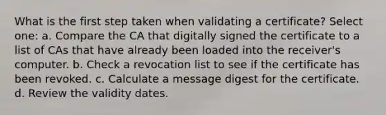 What is the first step taken when validating a certificate? Select one: a. Compare the CA that digitally signed the certificate to a list of CAs that have already been loaded into the receiver's computer. b. Check a revocation list to see if the certificate has been revoked. c. Calculate a message digest for the certificate. d. Review the validity dates.