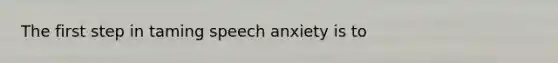 The first step in taming speech anxiety is to