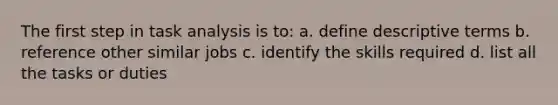 The first step in task analysis is to: a. define descriptive terms b. reference other similar jobs c. identify the skills required d. list all the tasks or duties