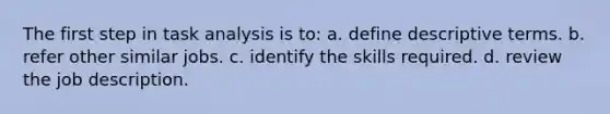 The first step in task analysis is to: a. define descriptive terms. b. refer other similar jobs. c. identify the skills required. d. review the job description.