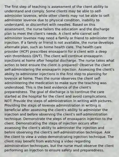 The first step of teaching is assessment of the client ability to understand and comply. Some clients may be able to self-administer lovenox, while other clients may not be able to self-administer lovenox due to physical condition, inability to understand, or discomfort with needles. Based on this assessment, the nurse tailors the education and the discharge plan to meet the client's needs. A client who cannot self-administer lovenox may need a family or friend to administer the injection. If a family or friend is not available, the nurse develops alternate plan, such as home health care. The health care provider (HCP) prescribes enoxaparin for a client with a deep vein thrombosis (DVT). The client will continue enoxaparin injections at home after hospital discharge. The nurse takes what action to best ensure the client is prepared? Observe the client self-administering the enoxaparin injection. Assessing the client's ability to administer injections is the first step to planning for lovenox at home. Then the nurse observes the client self-administering the medication to make sure the teaching was understood. This is the best evidence of the client's preparedness. The goal of discharge is to continue the care started at the hospital for the client and avoid complications. NOT: Provide the steps of administration in writing with pictures. Providing the steps of lovenox administration in writing is beneficial after assessing the client's ability to administer the injection and before observing the client's self-administration technique. Demonstrate the steps of enoxaparin injection to the client. Demonstrating the steps of injection occurs after assessing the client's ability to administer the injection and before observing the client's self-administration technique. Ask the client to view a video demonstrating injection technique. The client may benefit from watching a video regarding administration techniques, but the nurse must observe the client performing an injection to ensure safety and preparedness.