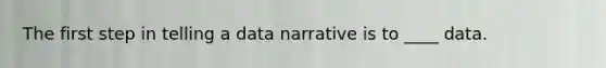 The first step in telling a data narrative is to ____ data.