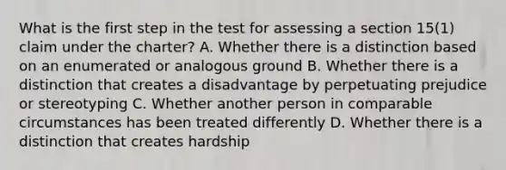 What is the first step in the test for assessing a section 15(1) claim under the charter? A. Whether there is a distinction based on an enumerated or analogous ground B. Whether there is a distinction that creates a disadvantage by perpetuating prejudice or stereotyping C. Whether another person in comparable circumstances has been treated differently D. Whether there is a distinction that creates hardship