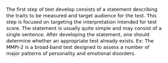 The first step of test develop consists of a statement describing the traits to be measured and target audience for the test. This step is focused on targeting the interpretation intended for test score. The statement is usually quite simple and may consist of a single sentence. After developing the statement, one should determine whether an appropriate test already exists. Ex: The MMPI-2 is a broad-band test designed to assess a number of major patterns of personality and emotional disorders.