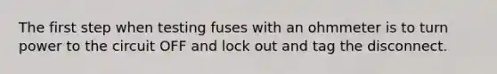 The first step when testing fuses with an ohmmeter is to turn power to the circuit OFF and lock out and tag the disconnect.