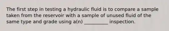 The first step in testing a hydraulic fluid is to compare a sample taken from the reservoir with a sample of unused fluid of the same type and grade using a(n) __________ inspection.