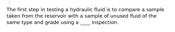 The first step in testing a hydraulic fluid is to compare a sample taken from the reservoir with a sample of unused fluid of the same type and grade using a ____ inspection.