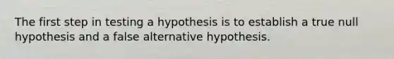 The first step in testing a hypothesis is to establish a true null hypothesis and a false alternative hypothesis.