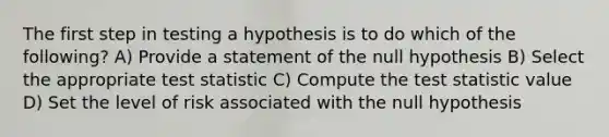 The first step in testing a hypothesis is to do which of the following? A) Provide a statement of the null hypothesis B) Select the appropriate test statistic C) Compute the test statistic value D) Set the level of risk associated with the null hypothesis