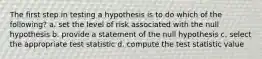 The first step in testing a hypothesis is to do which of the following? a. set the level of risk associated with the null hypothesis b. provide a statement of the null hypothesis c. select the appropriate test statistic d. compute the test statistic value