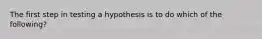 The first step in testing a hypothesis is to do which of the following?