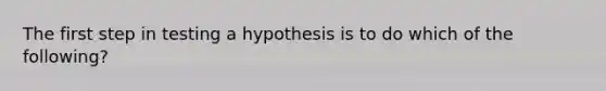 The first step in testing a hypothesis is to do which of the following?