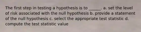 The first step in testing a hypothesis is to ______. a. set the level of risk associated with the null hypothesis b. provide a statement of the null hypothesis c. select the appropriate test statistic d. compute the test statistic value