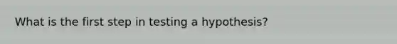 What is the first step in testing a hypothesis?