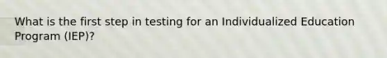What is the first step in testing for an Individualized Education Program (IEP)?