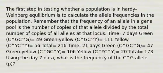 The first step in testing whether a population is in hardy-Weinberg equilibrium is to calculate the allele frequencies in the population. Remember that the frequency of an allele in a gene pool is the number of copies of that allele divided by the total number of copies of all alleles at that locus. Time- 7 days Green (C^GC^G)= 49 Green-yellow (C^GC^Y)= 111 Yellow (C^YC^Y)= 56 Total= 216 Time- 21 days Green (C^GC^G)= 47 Green-yellow (C^GC^Y)= 106 Yellow (C^YC^Y)= 20 Total= 173 Using the day 7 data, what is the frequency of the C^G allele (p)?