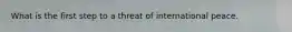 What is the first step to a threat of international peace.
