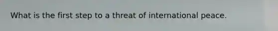 What is the first step to a threat of international peace.