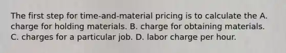 The first step for time-and-material pricing is to calculate the A. charge for holding materials. B. charge for obtaining materials. C. charges for a particular job. D. labor charge per hour.