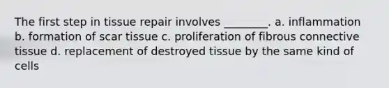 The first step in tissue repair involves ________. a. inflammation b. formation of scar tissue c. proliferation of fibrous <a href='https://www.questionai.com/knowledge/kYDr0DHyc8-connective-tissue' class='anchor-knowledge'>connective tissue</a> d. replacement of destroyed tissue by the same kind of cells