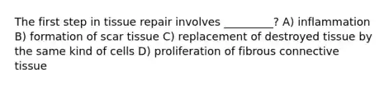 The first step in tissue repair involves _________? A) inflammation B) formation of scar tissue C) replacement of destroyed tissue by the same kind of cells D) proliferation of fibrous connective tissue