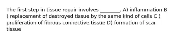 The first step in tissue repair involves ________. A) inflammation B ) replacement of destroyed tissue by the same kind of cells C ) proliferation of fibrous <a href='https://www.questionai.com/knowledge/kYDr0DHyc8-connective-tissue' class='anchor-knowledge'>connective tissue</a> D) formation of scar tissue