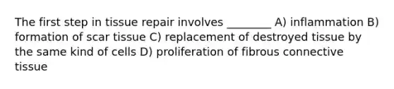 The first step in tissue repair involves ________ A) inflammation B) formation of scar tissue C) replacement of destroyed tissue by the same kind of cells D) proliferation of fibrous connective tissue